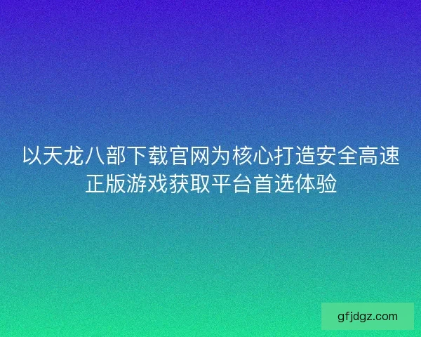 以天龙八部下载官网为核心打造安全高速正版游戏获取平台首选体验