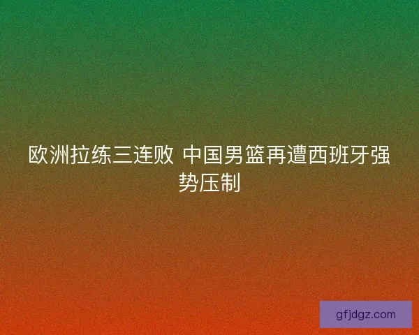 欧洲拉练三连败 中国男篮再遭西班牙强势压制