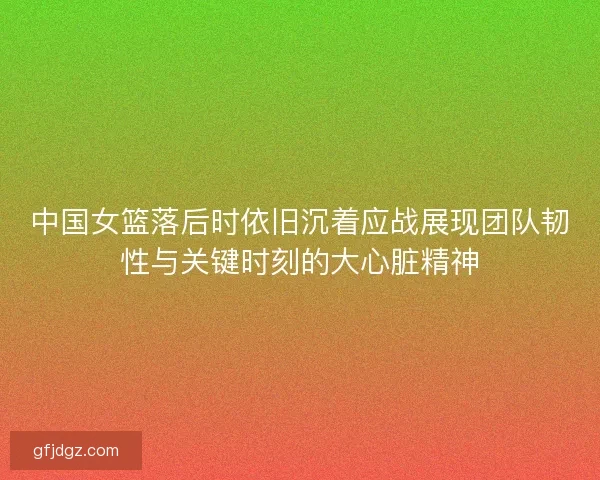 中国女篮落后时依旧沉着应战展现团队韧性与关键时刻的大心脏精神