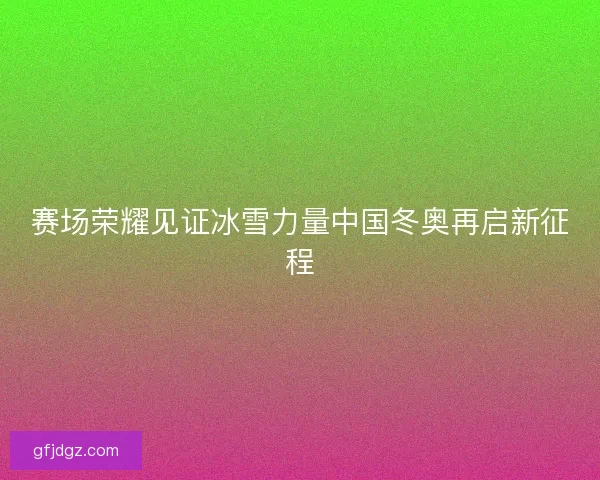 赛场荣耀见证冰雪力量中国冬奥再启新征程