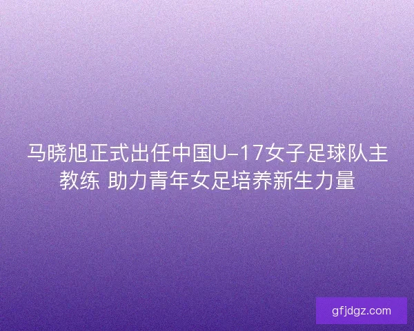 马晓旭正式出任中国U-17女子足球队主教练 助力青年女足培养新生力量