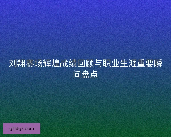 刘翔赛场辉煌战绩回顾与职业生涯重要瞬间盘点
