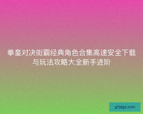 拳皇对决街霸经典角色合集高速安全下载与玩法攻略大全新手进阶