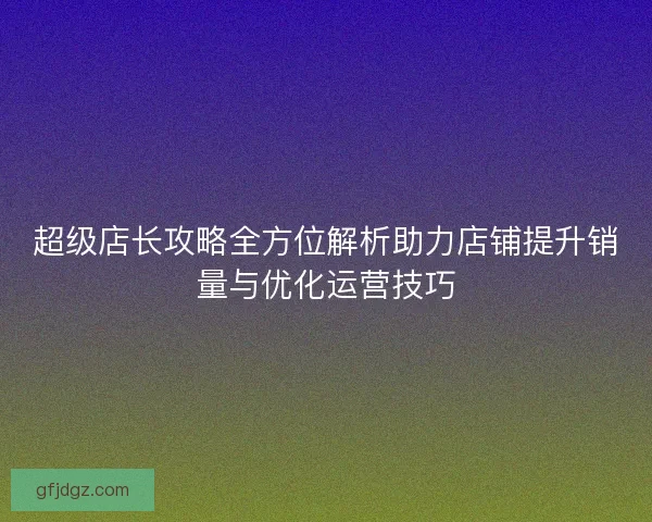 超级店长攻略全方位解析助力店铺提升销量与优化运营技巧