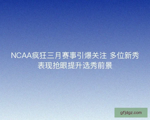 NCAA疯狂三月赛事引爆关注 多位新秀表现抢眼提升选秀前景