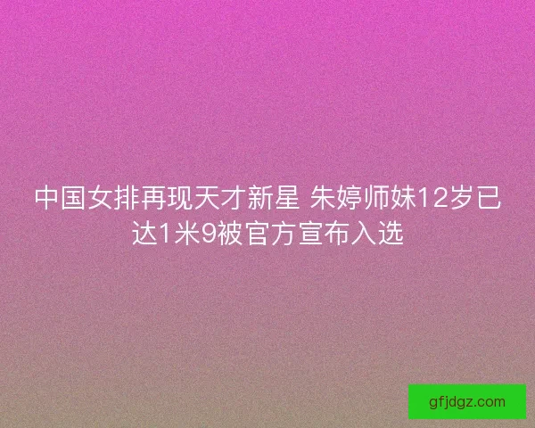 中国女排再现天才新星 朱婷师妹12岁已达1米9被官方宣布入选