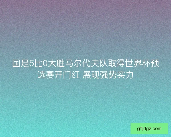 国足5比0大胜马尔代夫队取得世界杯预选赛开门红 展现强势实力