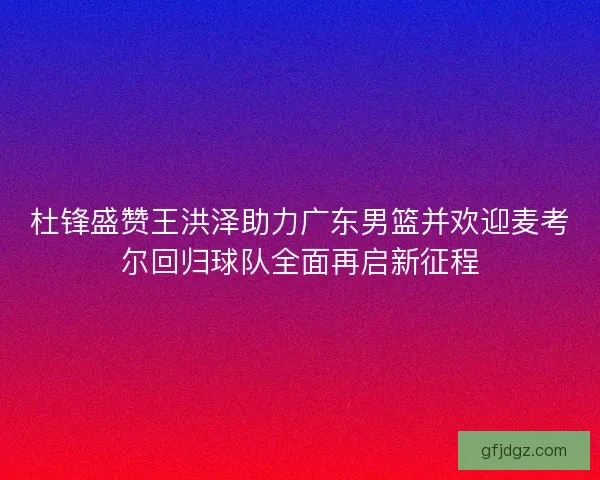 杜锋盛赞王洪泽助力广东男篮并欢迎麦考尔回归球队全面再启新征程