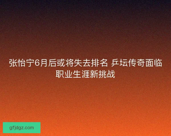 张怡宁6月后或将失去排名 乒坛传奇面临职业生涯新挑战