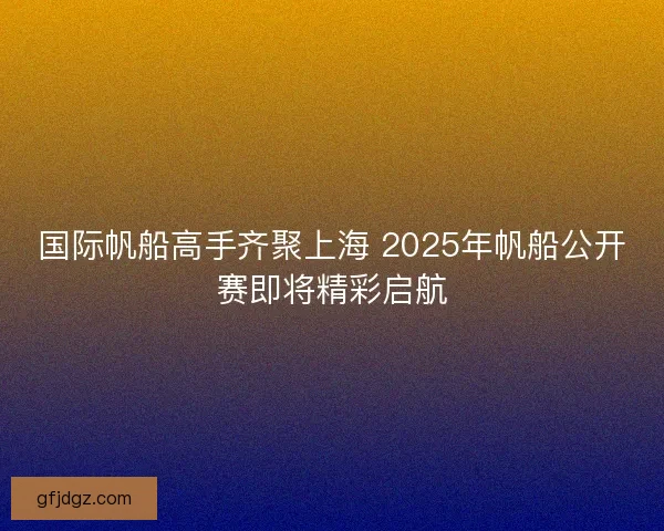 国际帆船高手齐聚上海 2025年帆船公开赛即将精彩启航
