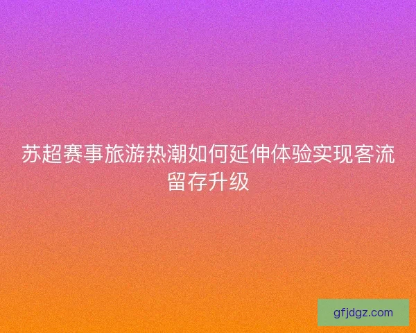 苏超赛事旅游热潮如何延伸体验实现客流留存升级