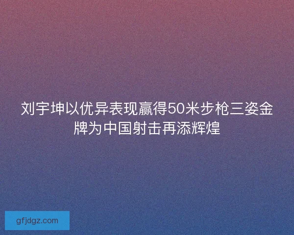 刘宇坤以优异表现赢得50米步枪三姿金牌为中国射击再添辉煌