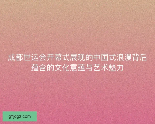 成都世运会开幕式展现的中国式浪漫背后蕴含的文化意蕴与艺术魅力